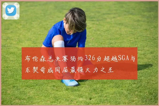 布伦森总决赛场均326分超越SGA与东契奇成同届最强火力之王