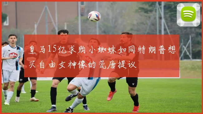 皇马15亿求购小蜘蛛如同特朗普想买自由女神像的荒唐提议