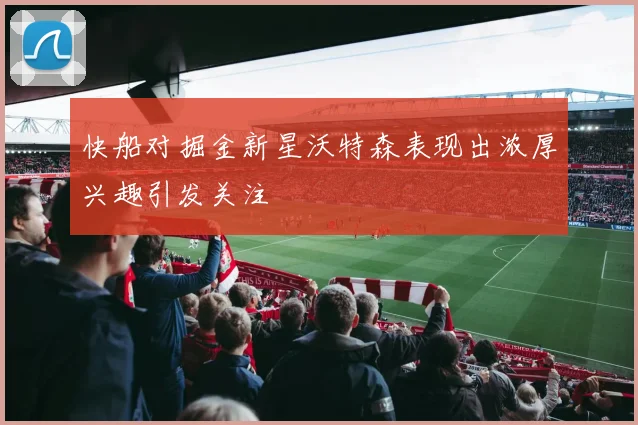 快船对掘金新星沃特森表现出浓厚兴趣引发关注