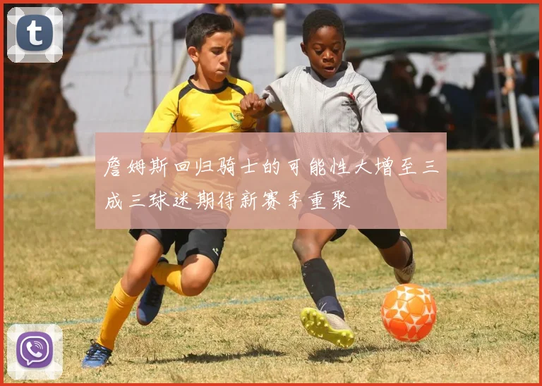 詹姆斯回归骑士的可能性大增至三成三球迷期待新赛季重聚