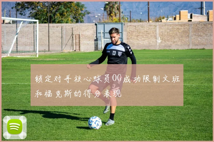 锁定对手核心球员OG成功限制文班和福克斯的得分表现