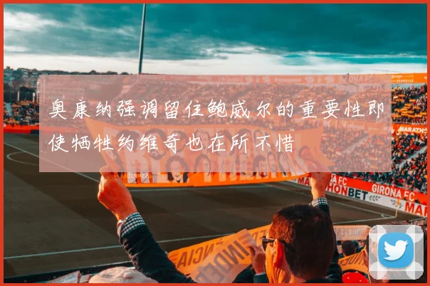 奥康纳强调留住鲍威尔的重要性即使牺牲约维奇也在所不惜