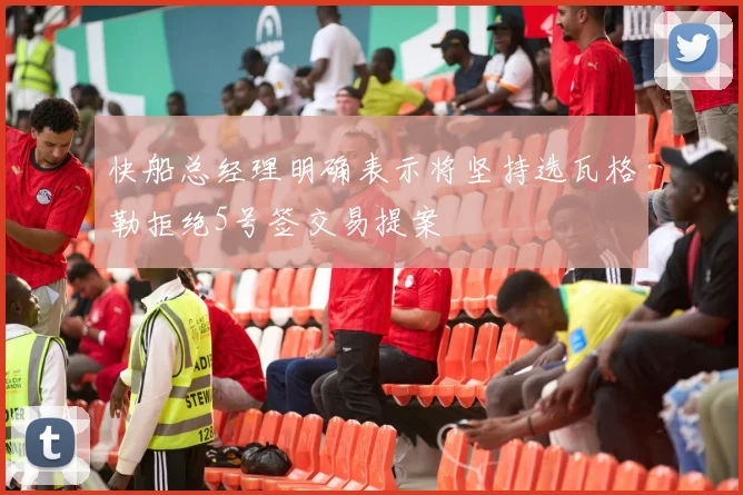 快船总经理明确表示将坚持选瓦格勒拒绝5号签交易提案