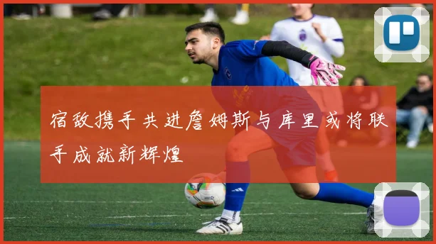 宿敌携手共进詹姆斯与库里或将联手成就新辉煌