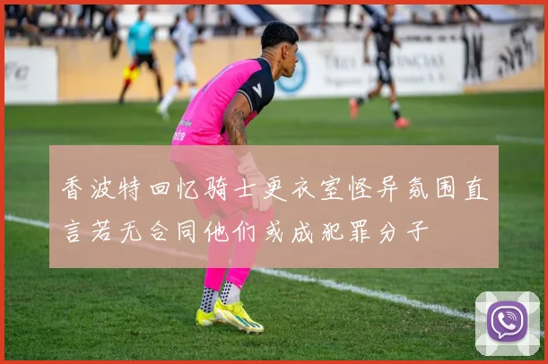 香波特回忆骑士更衣室怪异氛围直言若无合同他们或成犯罪分子