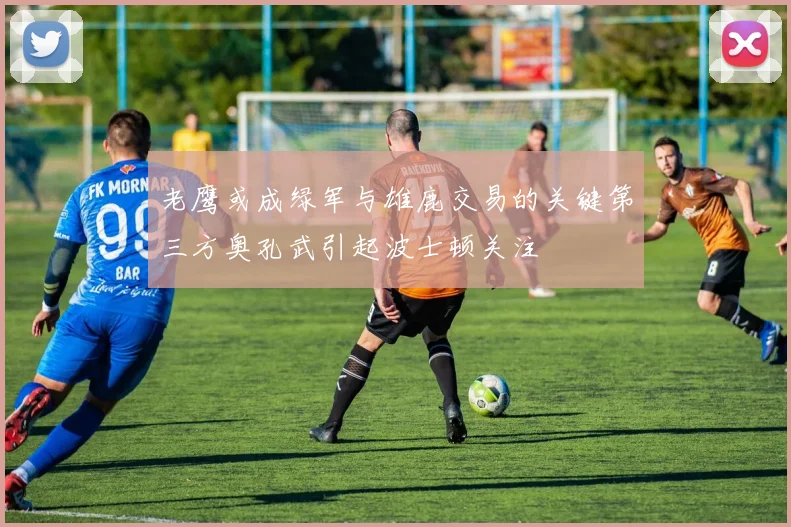 老鹰或成绿军与雄鹿交易的关键第三方奥孔武引起波士顿关注