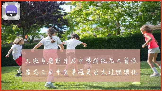 文班与唐斯开启中锋新纪元火箭依靠无三分申京争冠是否太过理想化