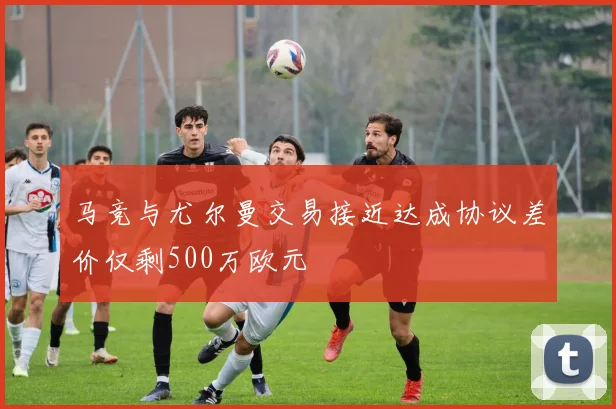马竞与尤尔曼交易接近达成协议差价仅剩500万欧元